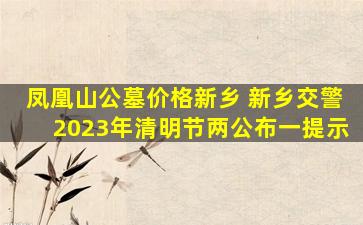凤凰山公墓价格新乡 新乡交警2023年清明节两公布一提示
